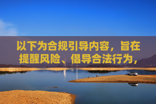 以下为合规引导内容,旨在提醒风险、倡导合法行为,合规引导,防范风险,倡导合法行为 以下为合规引导内容,旨在提醒风险、倡导合法行为,合规引导,防范风险,倡导合法行为