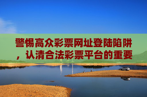 警惕高众彩票网址登陆陷阱，认清合法彩票平台的重要性，认清高众彩票网址登陆陷阱，合法彩票平台至关重要
