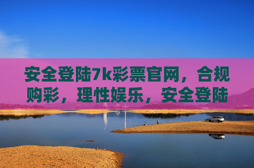 安全登陆7k彩票官网,合规购彩,理性娱乐,安全登陆7k彩票官网,合规购彩,理性娱乐 安全登陆7k彩票官网,合规购彩,理性娱乐,安全登陆7k彩票官网,合规购彩,理性娱乐
