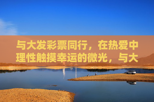 与大发彩票同行,在热爱中理性触摸幸运的微光,与大发彩票同行,热爱中理性触摸幸运微光 与大发彩票同行,在热爱中理性触摸幸运的微光,与大发彩票同行,热爱中理性触摸幸运微光