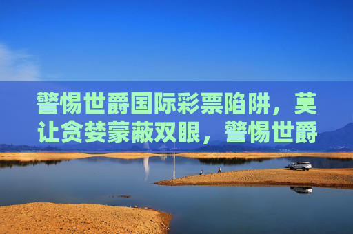 警惕世爵国际彩票陷阱,莫让贪婪蒙蔽双眼,警惕世爵国际彩票陷阱,莫让贪婪蒙蔽双眼 警惕世爵国际彩票陷阱,莫让贪婪蒙蔽双眼,警惕世爵国际彩票陷阱,莫让贪婪蒙蔽双眼