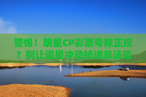 警惕！明星CP彩票号称正规？别让追星冲动掉进非法陷阱，警惕明星CP彩票非法陷阱！别让追星冲动掉入骗局