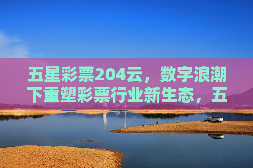 五星彩票204云,数字浪潮下重塑彩票行业新生态,五星彩票204云,数字浪潮重塑彩票行业新生态 五星彩票204云,数字浪潮下重塑彩票行业新生态,五星彩票204云,数字浪潮重塑彩票行业新生态
