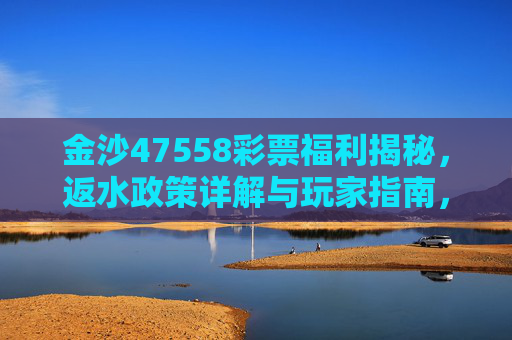 金沙47558彩票福利揭秘,返水政策详解与玩家指南,金沙47558彩票福利揭秘,返水政策详解与玩家指南 金沙47558彩票福利揭秘,返水政策详解与玩家指南,金沙47558彩票福利揭秘,返水政策详解与玩家指南