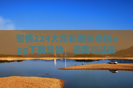 警惕224大众彩票安卓版app下载风险,远离非法彩票,守护财产安全,警惕224大众彩票安卓版下载风险,远离非法彩票守护财产安全 警惕224大众彩票安卓版app下载风险,远离非法彩票,守护财产安全,警惕224大众彩票安卓版下载风险,远离非法彩票守护财产安全