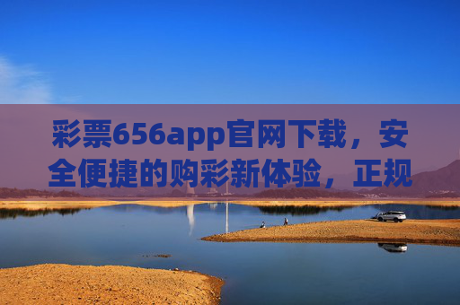 彩票656app官网下载，安全便捷的购彩新体验，正规平台守护你的幸运，彩票656app官网下载，安全便捷正规购彩新体验