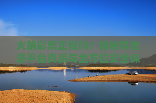 火箭彩票正规吗?揭秘其合法平台资质与全方位安全保障,火箭彩票正规吗?揭秘合法资质与全方位安全保障 火箭彩票正规吗?揭秘其合法平台资质与全方位安全保障,火箭彩票正规吗?揭秘合法资质与全方位安全保障