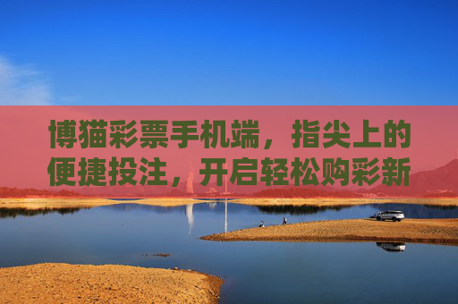 博猫彩票手机端,指尖上的便捷投注,开启轻松购彩新体验,博猫彩票手机端,指尖便捷投注,轻松购彩新体验 博猫彩票手机端,指尖上的便捷投注,开启轻松购彩新体验,博猫彩票手机端,指尖便捷投注,轻松购彩新体验