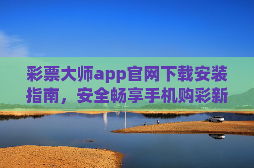 彩票大师app官网下载安装指南，安全畅享手机购彩新体验，彩票大师app官网下载安装指南，安全畅享手机购彩新体验