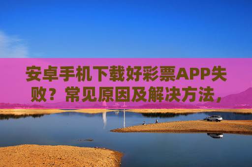 安卓手机下载好彩票APP失败?常见原因及解决方法,安卓手机下载好彩票APP失败,常见原因及解决方法 安卓手机下载好彩票APP失败?常见原因及解决方法,安卓手机下载好彩票APP失败,常见原因及解决方法