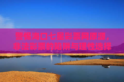警惕海口七星彩票网原源,非法彩票的陷阱与理性选择,警惕海口七星彩票网原源,非法彩票陷阱与理性选择 警惕海口七星彩票网原源,非法彩票的陷阱与理性选择,警惕海口七星彩票网原源,非法彩票陷阱与理性选择