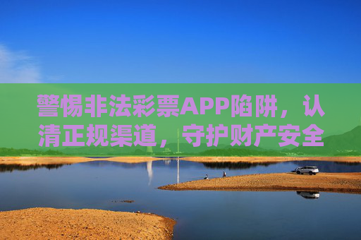 警惕非法彩票APP陷阱,认清正规渠道,守护财产安全,警惕非法彩票APP陷阱 认清正规渠道 守护财产安全 警惕非法彩票APP陷阱,认清正规渠道,守护财产安全,警惕非法彩票APP陷阱 认清正规渠道 守护财产安全