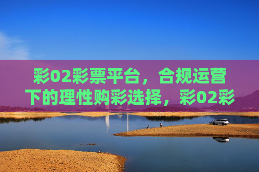 彩02彩票平台,合规运营下的理性购彩选择,彩02彩票平台,合规运营下的理性购彩选择 彩02彩票平台,合规运营下的理性购彩选择,彩02彩票平台,合规运营下的理性购彩选择