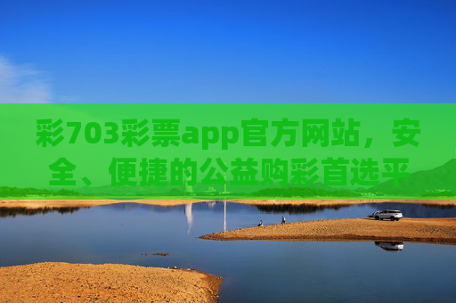 彩703彩票app官方网站，安全、便捷的公益购彩首选平台，彩703彩票app官方网站，安全便捷的公益购彩首选平台