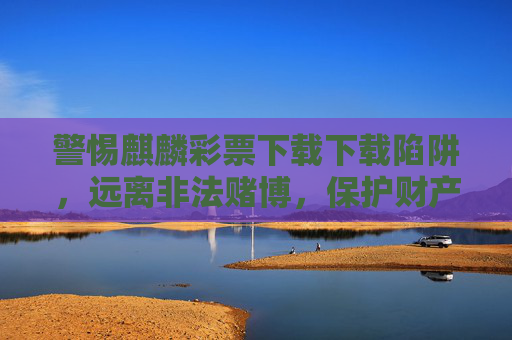 警惕麒麟彩票下载下载陷阱，远离非法赌博，保护财产安全，麒麟彩票下载陷阱，警惕非法赌博，保护财产安全