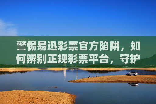 警惕易迅彩票官方陷阱，如何辨别正规彩票平台，守护财产安全，警惕易迅彩票官方陷阱，辨别正规平台，守护财产安全