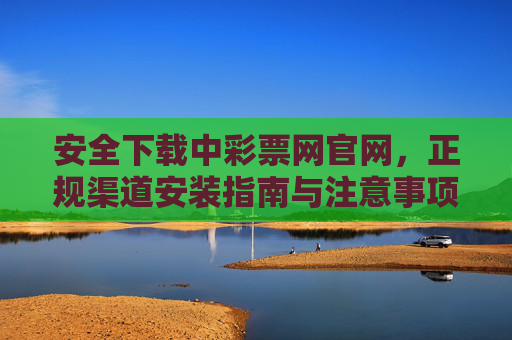 安全下载中彩票网官网，正规渠道安装指南与注意事项，安全下载中彩票网官网，正规渠道安装指南与注意事项
