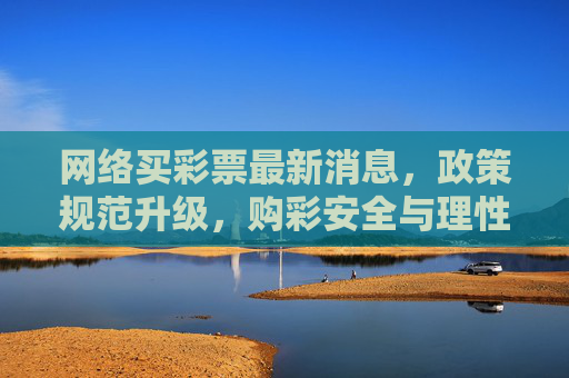 网络买彩票最新消息，政策规范升级，购彩安全与理性指南，网络买彩票政策规范升级，安全与理性购彩指南