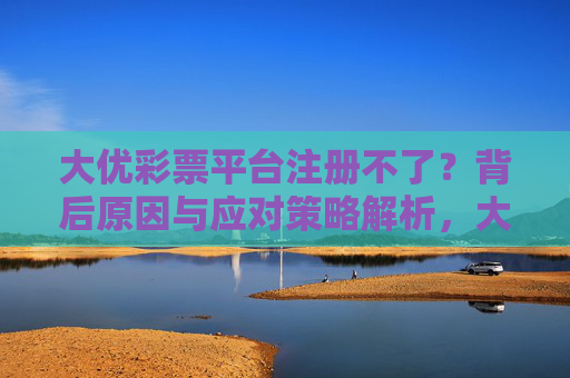 大优彩票平台注册不了?背后原因与应对策略解析,大优彩票平台注册不了?原因与应对策略解析 大优彩票平台注册不了?背后原因与应对策略解析,大优彩票平台注册不了?原因与应对策略解析