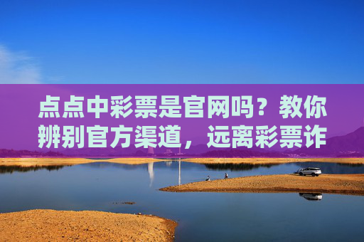 点点中彩票是官网吗？教你辨别官方渠道，远离彩票诈骗，点点中彩票是官网吗？教你辨别官方渠道远离诈骗