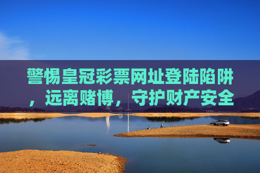 警惕皇冠彩票网址登陆陷阱,远离赌博,守护财产安全,警惕皇冠彩票网址登陆陷阱,远离赌博守护财产安全 警惕皇冠彩票网址登陆陷阱,远离赌博,守护财产安全,警惕皇冠彩票网址登陆陷阱,远离赌博守护财产安全