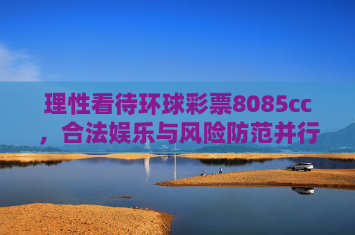 理性看待环球彩票8085cc，合法娱乐与风险防范并行，理性看待环球彩票8085cc，合法娱乐与风险防范并行