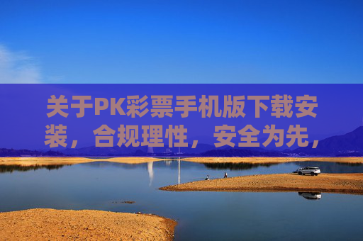 关于PK彩票手机版下载安装,合规理性,安全为先,PK彩票手机版下载安装,合规理性,安全为先 关于PK彩票手机版下载安装,合规理性,安全为先,PK彩票手机版下载安装,合规理性,安全为先