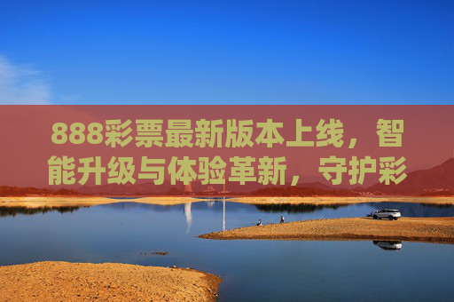 888彩票最新版本上线，智能升级与体验革新，守护彩民每一份期待，888彩票最新版本上线，智能升级革新体验，守护彩民期待