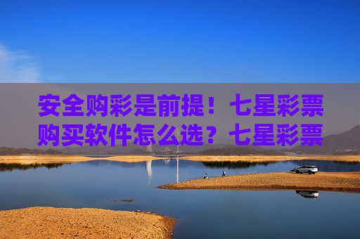 安全购彩是前提！七星彩票购买软件怎么选？七星彩票软件选购指南，安全购彩是前提