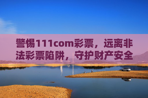 警惕111com彩票,远离非法彩票陷阱,守护财产安全,警惕111com彩票非法陷阱,守护财产安全 警惕111com彩票,远离非法彩票陷阱,守护财产安全,警惕111com彩票非法陷阱,守护财产安全