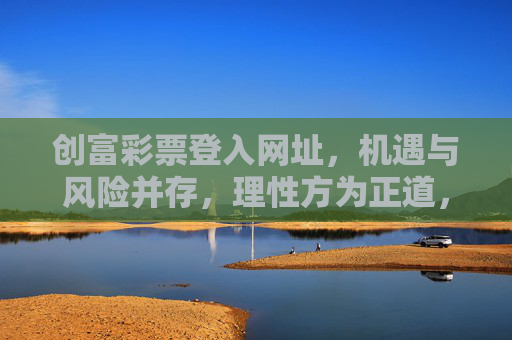 创富彩票登入网址,机遇与风险并存,理性方为正道,创富彩票,机遇风险并存,理性方为正道 创富彩票登入网址,机遇与风险并存,理性方为正道,创富彩票,机遇风险并存,理性方为正道