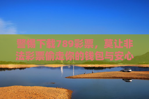 警惕下载789彩票,莫让非法彩票偷走你的钱包与安心,警惕789非法彩票,别让它偷走你的钱包与安心 警惕下载789彩票,莫让非法彩票偷走你的钱包与安心,警惕789非法彩票,别让它偷走你的钱包与安心