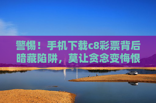 警惕!手机下载c8彩票背后暗藏陷阱,莫让贪念变悔恨,警惕!手机下载c8彩票暗藏陷阱,贪念一念悔恨生 警惕!手机下载c8彩票背后暗藏陷阱,莫让贪念变悔恨,警惕!手机下载c8彩票暗藏陷阱,贪念一念悔恨生