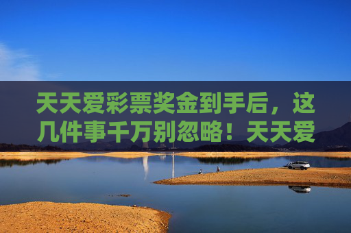 天天爱彩票奖金到手后,这几件事千万别忽略!天天爱彩票奖金到手,这几件事千万别忽略! 天天爱彩票奖金到手后,这几件事千万别忽略!天天爱彩票奖金到手,这几件事千万别忽略!