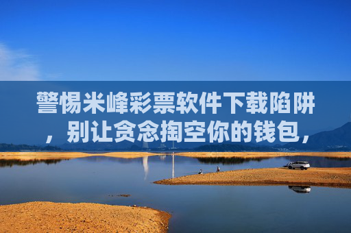 警惕米峰彩票软件下载陷阱,别让贪念掏空你的钱包,警惕米峰彩票软件下载陷阱,别让贪念掏空钱包 警惕米峰彩票软件下载陷阱,别让贪念掏空你的钱包,警惕米峰彩票软件下载陷阱,别让贪念掏空钱包