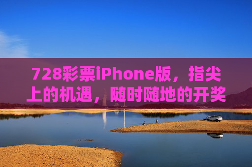 728彩票iPhone版，指尖上的机遇，随时随地的开奖，728彩票iPhone版，指尖机遇，随时开奖