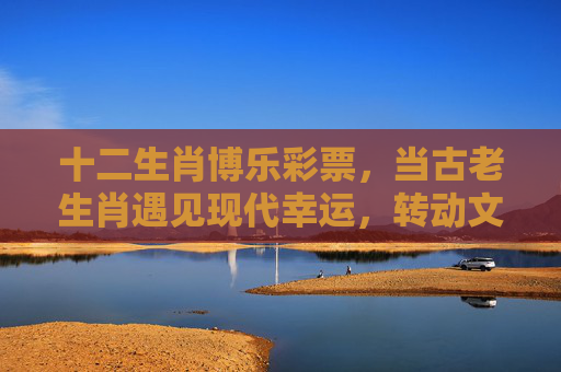 十二生肖博乐彩票,当古老生肖遇见现代幸运,转动文化中的机遇之轮,生肖博乐,转动文化中的机遇之轮 十二生肖博乐彩票,当古老生肖遇见现代幸运,转动文化中的机遇之轮,生肖博乐,转动文化中的机遇之轮