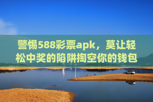 警惕588彩票apk，莫让轻松中奖的陷阱掏空你的钱包，警惕588彩票apk，轻松中奖陷阱，小心钱包被掏空