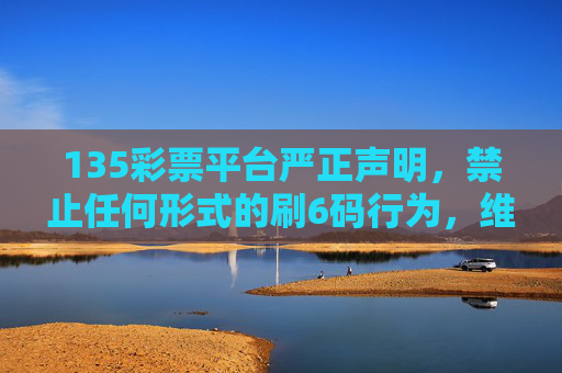 135彩票平台严正声明,禁止任何形式的刷6码行为,维护公平公正彩票环境,135彩票平台严正声明,严禁刷6码行为 维护公正彩票环境 135彩票平台严正声明,禁止任何形式的刷6码行为,维护公平公正彩票环境,135彩票平台严正声明,严禁刷6码行为 维护公正彩票环境