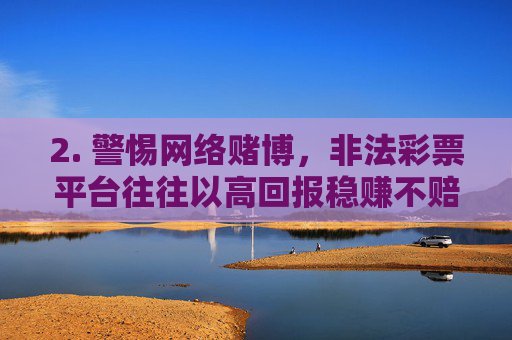 2. 警惕网络赌博，非法彩票平台往往以高回报稳赚不赔为诱饵，实则通过操控后台、拒绝提现、卷款跑路等方式诈骗用户财产，参与者不仅可能血本无归，还可能因参与赌博行为承担法律责任，警惕网络赌博，高回报诱饵藏诈骗，血本无归还担责