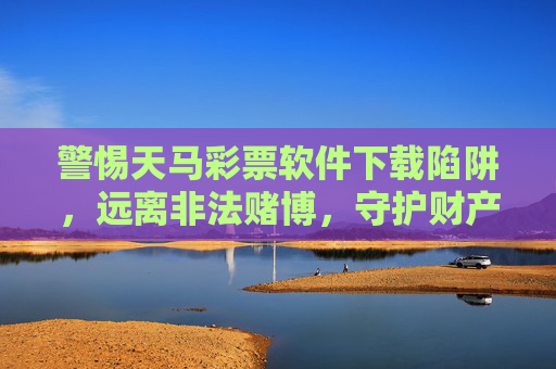 警惕天马彩票软件下载陷阱,远离非法赌博,守护财产安全,警惕天马彩票软件下载陷阱,远离非法赌博守护财产安全 警惕天马彩票软件下载陷阱,远离非法赌博,守护财产安全,警惕天马彩票软件下载陷阱,远离非法赌博守护财产安全
