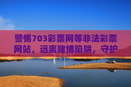 警惕703彩票网等非法彩票网站，远离赌博陷阱，守护财产安全，警惕非法彩票网站，远离赌博陷阱守护财产安全