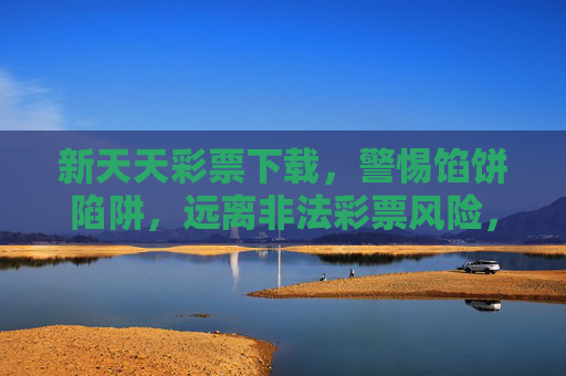 新天天彩票下载，警惕馅饼陷阱，远离非法彩票风险，警惕新天天彩票下载馅饼陷阱，远离非法彩票风险