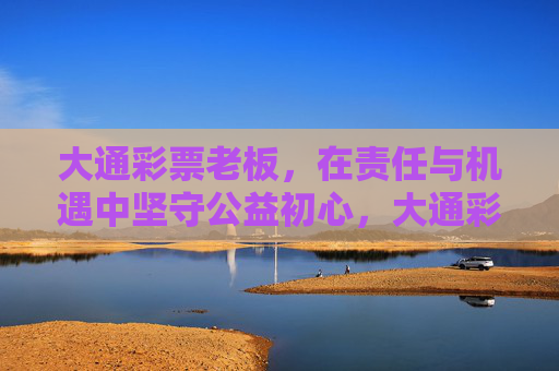大通彩票老板,在责任与机遇中坚守公益初心,大通彩票老板,责任机遇中的公益初心坚守 大通彩票老板,在责任与机遇中坚守公益初心,大通彩票老板,责任机遇中的公益初心坚守