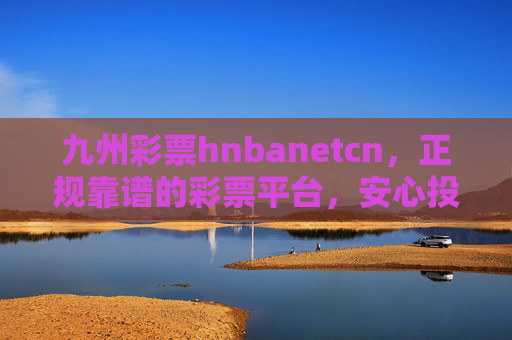 九州彩票hnbanetcn,正规靠谱的彩票平台,安心投享幸运乐趣,九州彩票正规靠谱 安心投享幸运乐趣 九州彩票hnbanetcn,正规靠谱的彩票平台,安心投享幸运乐趣,九州彩票正规靠谱 安心投享幸运乐趣