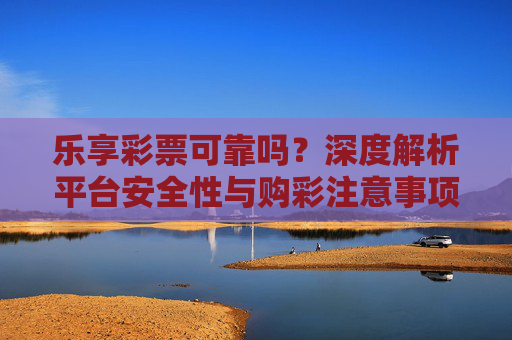 乐享彩票可靠吗？深度解析平台安全性与购彩注意事项，乐享彩票可靠吗？深度解析平台安全性与购彩注意事项