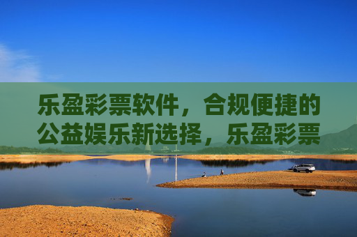 乐盈彩票软件，合规便捷的公益娱乐新选择，乐盈彩票，合规便捷的公益娱乐新选择
