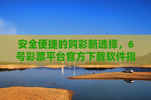 安全便捷的购彩新选择，6号彩票平台官方下载软件指南，安全便捷购彩新选择，6号彩票平台官方下载软件指南