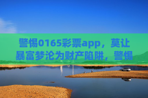 警惕0165彩票app,莫让暴富梦沦为财产陷阱,警惕0165彩票app,莫让暴富梦沦为财产陷阱 警惕0165彩票app,莫让暴富梦沦为财产陷阱,警惕0165彩票app,莫让暴富梦沦为财产陷阱