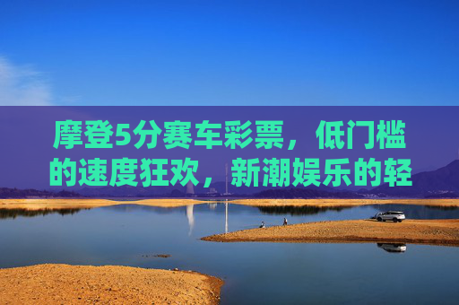 摩登5分赛车彩票,低门槛的速度狂欢,新潮娱乐的轻体验,摩登5分赛车,低门槛的速度狂欢轻体验 摩登5分赛车彩票,低门槛的速度狂欢,新潮娱乐的轻体验,摩登5分赛车,低门槛的速度狂欢轻体验